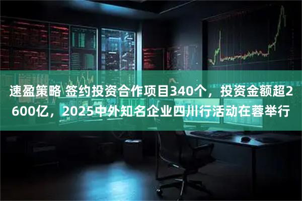 速盈策略 签约投资合作项目340个，投资金额超2600亿，2025中外知名企业四川行活动在蓉举行