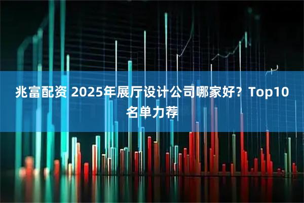 兆富配资 2025年展厅设计公司哪家好？Top10名单力荐
