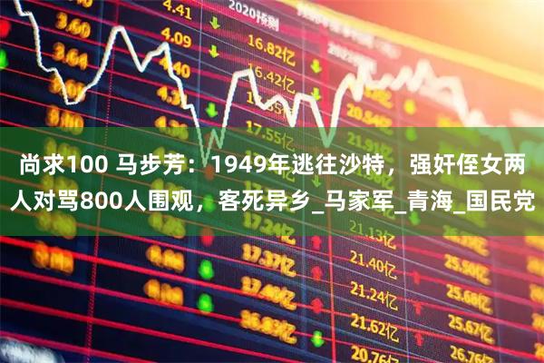 尚求100 马步芳：1949年逃往沙特，强奸侄女两人对骂800人围观，客死异乡_马家军_青海_国民党