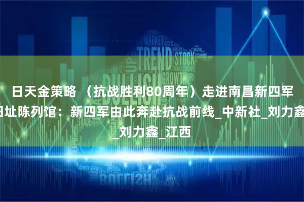 日天金策略 （抗战胜利80周年）走进南昌新四军军部旧址陈列馆：新四军由此奔赴抗战前线_中新社_刘力鑫_江西