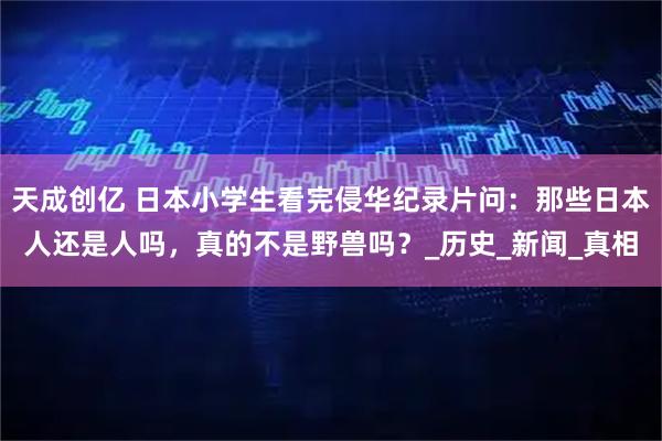 天成创亿 日本小学生看完侵华纪录片问：那些日本人还是人吗，真的不是野兽吗？_历史_新闻_真相