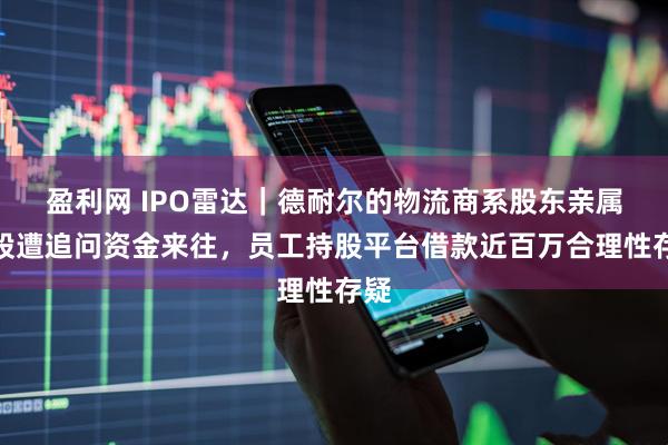 盈利网 IPO雷达｜德耐尔的物流商系股东亲属控股遭追问资金来往，员工持股平台借款近百万合理性存疑