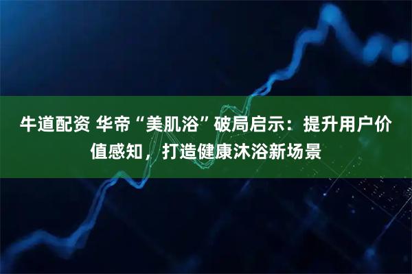 牛道配资 华帝“美肌浴”破局启示：提升用户价值感知，打造健康沐浴新场景