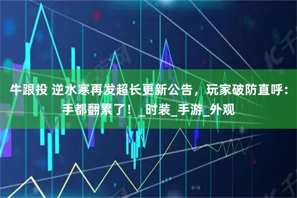 牛跟投 逆水寒再发超长更新公告，玩家破防直呼：手都翻累了！_时装_手游_外观