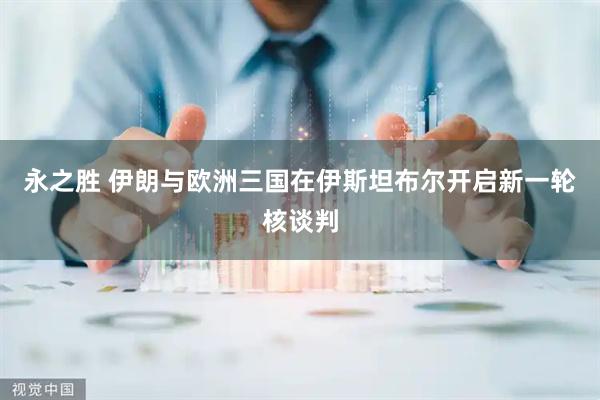 永之胜 伊朗与欧洲三国在伊斯坦布尔开启新一轮核谈判