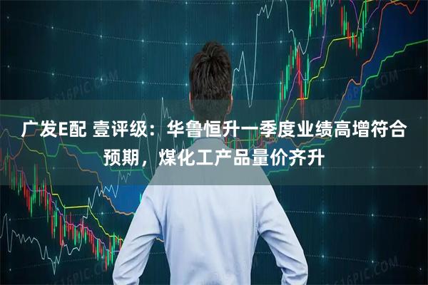 广发E配 壹评级：华鲁恒升一季度业绩高增符合预期，煤化工产品量价齐升