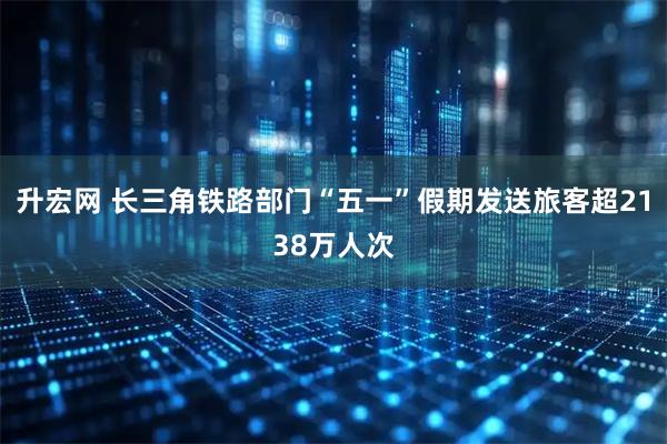 升宏网 长三角铁路部门“五一”假期发送旅客超2138万人次