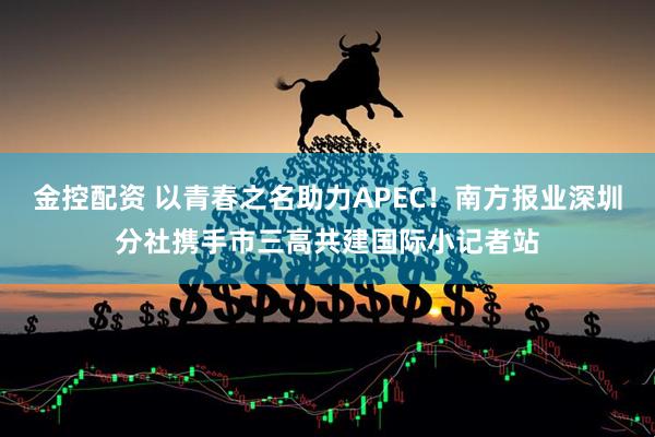 金控配资 以青春之名助力APEC！南方报业深圳分社携手市三高共建国际小记者站