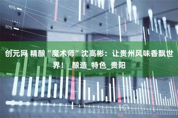 创元网 精酿“魔术师”沈高彬：让贵州风味香飘世界！_酿造_特色_贵阳