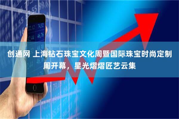 创通网 上海钻石珠宝文化周暨国际珠宝时尚定制周开幕,星光熠熠匠艺云集
