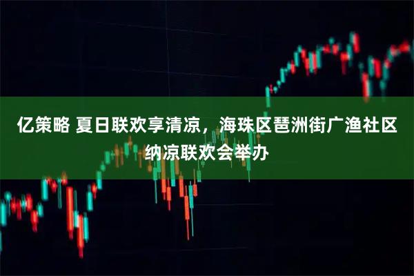 亿策略 夏日联欢享清凉，海珠区琶洲街广渔社区纳凉联欢会举办