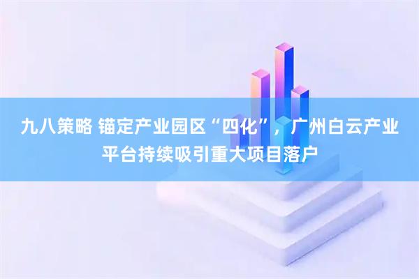 九八策略 锚定产业园区“四化”，广州白云产业平台持续吸引重大项目落户