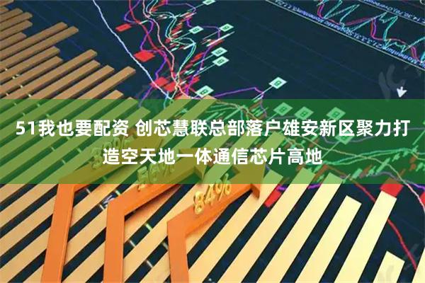 51我也要配资 创芯慧联总部落户雄安新区聚力打造空天地一体通信芯片高地