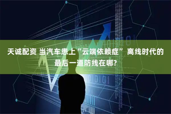 天诚配资 当汽车患上“云端依赖症” 离线时代的最后一道防线在哪?