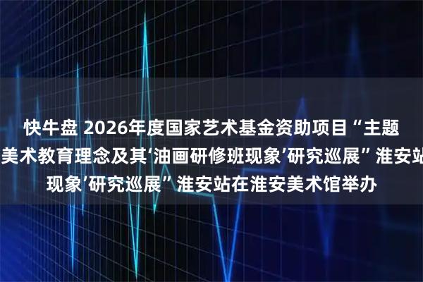 快牛盘 2026年度国家艺术基金资助项目“主题性与艺术性——钟涵美术教育理念及其‘油画研修班现象’研究巡展”淮安站在淮安美术馆举办