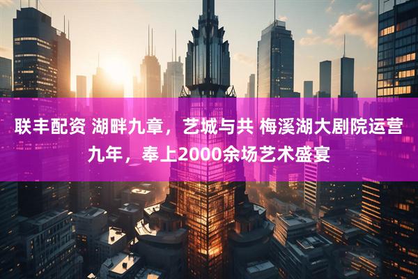 联丰配资 湖畔九章，艺城与共 梅溪湖大剧院运营九年，奉上2000余场艺术盛宴